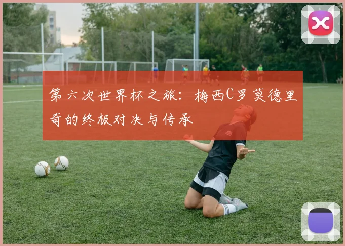 第六次世界杯之旅:梅西C罗莫德里奇的终极对决与传承
