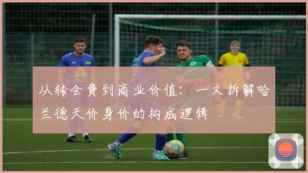 从转会费到商业价值：一文拆解哈兰德天价身价的构成逻辑